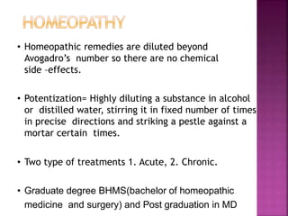 • Homeopathic remedies are diluted beyond
Avogadro’s number so there are no chemical
side –effects.
• Potentization= Highly diluting a substance in alcohol
or distilled water, stirring it in fixed number of times
in precise directions and striking a pestle against a
mortar certain times.
• Two type of treatments 1. Acute, 2. Chronic.
• Graduate degree BHMS(bachelor of homeopathic
medicine and surgery) and Post graduation in MD
 