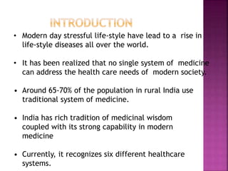 • Modern day stressful life-style have lead to a rise in
life-style diseases all over the world.
• It has been realized that no single system of medicine
can address the health care needs of modern society.
• Around 65-70% of the population in rural India use
traditional system of medicine.
• India has rich tradition of medicinal wisdom
coupled with its strong capability in modern
medicine
• Currently, it recognizes six different healthcare
systems.
 