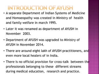 • A separate Department of Indian Systems of Medicine
and Homoeopathy was created in Ministry of health
and family welfare in march 1995.
• Later it was renamed as department of AYUSH in
November 2003.
• Department of AYUSH was upgraded to Ministry of
AYUSH in November 2014.
• There are around eight lakh of AYUSH practitioners, and
even more local healers of in India.
• There is no official provision for cross-talk between the
professionals belonging to these different streams
during medical education, research and practice.
 