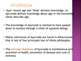 • ‘Ayur’ means age and ‘Veda’ denotes knowledge, so
Ayurveda defines knowledge about age or the knowledge
which describe age.
• The knowledge of Ayurveda is claimed to have passed
down to humans through a chain of supreme beings.
• Oldest references of Ayurveda are found in Atharvaveda
that is last of four principals text of Hindu philosophy.
• The principal objectives of Ayurveda is maintenance and
promotion of health, prevention of disease and cure of
sickness.
 