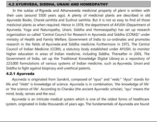 4.2 AYURVEDA, SIDDHA, UNANI AND HOMEOPATHY
In the suktas of Rigveda and Atharwaveda medicinal property of plant is written with
their uses (around 5500 years ago). A plenty of medicinal plants are described in old
Ayurveda Books, Charak samhita and Sushrut samhita. But it is not so easy to find all those
medicinal plants as when required. Hence in 1978, the department of AYUSH (Department of
Ayurveda, Yoga and Naturopathy, Unani, Siddha and Homoeopathy) has set up research
organization so called "Central Council for Research in Ayurveda and Siddha (CCRAS)" under
ministry of Health and Family Welfare, Government of India to co-ordinates and promotes
research in the fields of Ayurveda and Siddha medicine. Furthermore in 1971, The Central
Council of Indian Medicine (CCIM), a statutory body established under AYUSH, to monitor
higher education in areas of Indian medicine, including Siddha. Thereafter in 2001, The
Government of India, set up the Traditional Knowledge Digital Library as a repository of
223,000 formulations of various systems of Indian medicine, such as Ayurveda, Unani and
Siddha to fight against biopiracy and unethical patents.
4.2.1 Ayurveda
Ayurveda is originated from Sanskrit, composed of "ayus" and "veda." "Ayus" stands for
life and "Veda" is knowledge of science. Ayurveda is in combination, 'the knowledge of life'
or 'the science of life'. According to Charaka (the ancient Ayurvedic scholar), "ayu" means the
mind, body, senses and the soul.
Ayurveda is an intricate medical system which is one of the oldest forms of healthcare
system, originated in India thousands of years ago. The fundamentals of Ayurveda are found
 