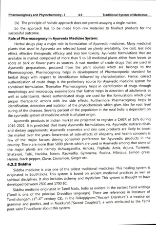 Pharmacognosy and Phytochemistry- 4.5 Traditional System of Medicines...
(iv) The principle of holistic approach does not permit assaying a single marker.
So the approach has to be made from raw materials to finished products for the
successful outcome.
Role of Pharmacognosy in Ayurveda Medicine System:
Herbal drugs play a major role in formulation of Ayurvedic medicines. Many medicinal
plants that used in Ayurveda are selected based on plenty availability, low cost, less side
effect, effective therapeutic efficacy and also low toxicity. Ayurvedic formulations that are
available in market composed of more than 5 to 10 medicinal plants either from leaves or
roots or bark or flower parts as sources. A vast number of crude drugs that are used in
Ayurvedic preparations, procured from the plant sources which are belongs to the
Pharmacognosy. Pharmacognosy helps in development of Pharmacopoeial standard for
herbal drugs with respect to identification followed by characterization. Hence, correct
authentication of crude drugs is the preliminary source for Ayurvedic medicine system for
combined formulation. Thereafter Pharmacognosy helps in identification of drugs through
morphology and microscopy examinations that further helps in detection of adulterants as
well as substituents. Hence authenticated drugs are used for the formulations which give
proper therapeutic actions with less side effects. Furthermore Pharmacognosy helps in
identification, detection and isolation of the phytochemicals which gives idea for root level
curing of the diseases. Seventy percent of the population in the rural India is dependent on
the ayurvedic system of medicine which is of plant origin.
Ayurvedic products in Indian market are projected to register a CAGR of 16% during
2016-2021. It is predicted that many Ayurvedic formulations viz. Ayurvedic nutraceuticals
and dietary supplements, Ayurvedic cosmetics and skin care products are likely to boost
the market over the years. Awareness of side-effects of allopathy and health concerns is
few of the major factors driving consumer preference for Ayurvedic products in the
country. There are more than 5000 plants which are used in Ayurveda among that some of
the major plants are namely Ashwagandha, Ashoka, Triphala, Amla, Arjuna, Turmeric,
Shatavari, Tulsi, Haridra, Neem, Rauwolfia, Gymnema, Pudina, Hibiscus, Lemon grass,
Henna, Black pepper, Clove, Cinnamon, Ginger etc.
4.2.2 Siddha
Siddha medicine is also one of the oldest traditional medicines. This healing system is
originated in South India. This system is based on ancient medicinal practices as well as
spiritual disciplines. It also includes alchemy and mysticism. This system is thought to have
developed between 2500 and 1700 BC.
Siddha medicine originated in Tamil Nadu, India as evident in the earliest Tamil writings
(Tamil is one of the principal Dravidian languages). There are references in literature of
Tamil shangam (14 century CE), in the Tolkappiyam ("Ancient Literature"), a treatise on
grammar and poetics, and in Tirukkural ("Sacred Couplets"), a work attributed to the Tamil
poet-saint Tiruvalluvar about this system.
 