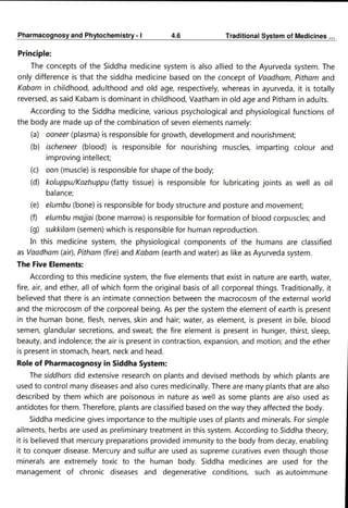PharmacognosyandPhytochemistry- 4.6 Traditional SystemofMedicines
Principle:
The concepts of the Siddha medicine system is also allied to the Ayurveda system. The
only difference is that the siddha medicine based on the concept of Vaadham, Pitham and
Kabam in childhood, adulthood and old age, respectively, whereas in ayurveda, it is totally
reversed, as said Kabam is dominant in childhood, Vaatham in old age and Pitham in adults
According to the Siddha medicine, various psychological and physiological functions of
the body are made up of the combination of seven elements namely
(a) ooneer (plasma) is responsible for growth, development and nourishment;
(b) ischeneer (blood) is responsible for nourishing muscles, imparting colour and
improving intellect;
(c) oon (muscle) is responsible for shape of the body
(d) koluppu/Kozhuppu (faty tissue) is responsible for lubricating joints as well as oil
balance;
(e) elumbu (bone) is responsible for body structure and posture and movement;
()elumbu maijai (bone marrow) is responsible for formation of blood corpuscles; and
g)sukkilam (semen) which isresponsible for human reproduction.
In this medicine system, the physiological components of the humans are classified
as Vaadham (air), Pitham (fire) and Kabam (earth and water) as like as Ayurveda system.
The Five Elements:
According to this medicine system, the five elements that exist in nature are earth, water,
fire, air, and ether, all of which form the original basis of all corporeal things. Traditionally, it
believed that there is an intimate connection between the macrocosm of the external world
and the microcosm of the corporeal being. As per the system the element of earth is present
in the human bone, flesh, nerves, skin and hair; water, as element, is present in bile, blood
semen, glandular secretions, and sweat; the fire element is present in hunger, thirst, sleep,
beauty, and indolence; the air is present in contraction, expansion, and motion; and the ether
is present in stomach, heart, neck and head.
Role of Pharmacognosy in Siddha System:
The siddhars did extensive research on plants and devised methods by which plants are
used to control many diseases and also cures medicinally. There are many plants that are also
described by them which are poisonous in nature as well as some plants are also used as
antidotes for them. Therefore, plants are classified based on the way they affected the body.
Siddha medicine gives importance to the multiple uses of plants and minerals. For simple
ailments, herbs are used as preliminary treatment in this system. According to Siddha theory,
it is believed that mercury preparations provided immunity to the body from decay, enabling
it to conquer disease. Mercury and sulfur are used as supreme curatives even though those
minerals are extremely toxic to the human body. Siddha medicines are used for the
management of chronic diseases and degenerative conditions, such as autoimmune
 