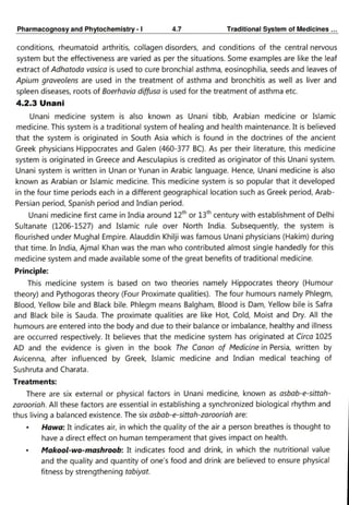 PharmacognosyandPhytochemistry 4.7
TraditionalSystemofMedicines
conditions, rheumatoid arthritis, collagen disorders, and conditions of the central nervous
system but the effectiveness are varied as per the situations. Some examples are like the leaf
extract of Adhatoda vasica is used to cure bronchial asthma, eosinophilia, seeds and leaves of
Apium graveolens are used in the treatment of asthma and bronchitis as well as liver and
spleen diseases, roots of Boerhavia diffusa is used for the treatment of asthma etc.
4.2.3 Unani
Unani medicine system is also known as Unani tibb, Arabian medicine or Islamic
medicine. This system is a traditional system of healing and health maintenance. It is believed
that the system is originated in South Asia which is found in the doctrines of the ancient
Greek physicians Hippocrates and Galen (460-377 BC). As per their literature, this medicine
system is originated in Greece and Aesculapius is credited as originator of this Unani system.
Unani system is written in Unan or Yunan in Arabic language. Hence, Unani medicine is also
known as Arabian or Islamic medicine. This medicine system is so popular that it developed
in the four time periods each in a different geographical location such as Greek period, Arab-
Persian period, Spanish period and Indian period.
Unani medicine first came in India around 12th or 13th century with establishment of Delhi
Sultanate (1206-1527) and Islamic rule over North India. Subsequently, the system is
flourished under Mughal Empire. Alauddin Khilji was famous Unani physicians (Hakim) during
that time. In India, Ajmal Khan was the man who contributed almost single handedly for this
medicine system and made available some of the great benefits of traditional medicine.
Principle:
This medicine system is based on two theories namely Hippocrates theory (Humour
theory) and Pythogoras theory (Four Proximate qualities). The four humours namely Phlegm,
Blood, Yellow bile and Black bile. Phlegm means Balgham, Blood is Dam, Yellow bile is Safra
and Black bile is Sauda. The proximate qualities are like Hot, Cold, Moist and Dry. All the
humours are entered into the body and due to their balance or imbalance, healthy and illness
are occurred respectively. It believes that the medicine system has originated at Circa 1025
AD and the evidence is given in the book The Canon of Medicine in Persia, written by
Avicenna, after influenced by Greek, Islamic medicine and Indian medical teaching of
Sushruta and Charata.
Treatments:
There are six external or physical factors in Unani medicine, known as asbab-e-sittah
zarooriah. All these factors are essential in establishing a synchronized biological rhythm and
thus living a balanced existence. The six asbab-e-sittah-zarooriah are:
Hawa: It indicates air, in which the quality of the air a person breathes is thought to
have a direct effect on human temperament that gives impact on health.
Makool-wo-mashroob: It indicates food and drink, in which the nutritional value
and the quality and quantity of one's food and drink are believed to ensure physical
fitness by strengthening tabiyat.
 