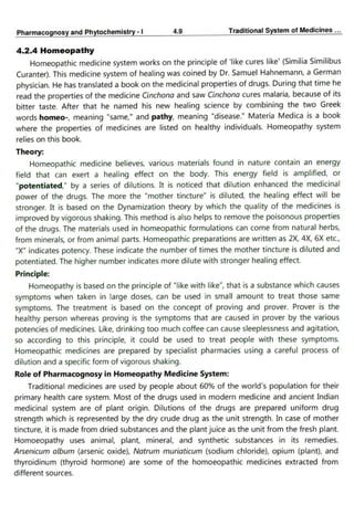 PharmacognosyandPhytochemistry- 4.9 Traditional System ofMedicines..
4.2.4 Homeopathy
Homeopathic medicine system works on the principle of like cures like' (Similia Similibus
Curanter). This medicine system of healing was coined by Dr. Samuel Hahnemann, a German
physician. He has translated a book on the medicinal properties of drugs. During that time he
read the properties of the medicine Cinchona and saw Cinchona cures malaria, because of its
bitter taste. After that he named his new healing science by combining the two Greek
words homeo-, meaning "same," and pathy, meaning "disease." Materia Medica is a book
where the properties of medicines are listed on healthy individuals. Homeopathy system
relies on this book.
Theory:
Homeopathic medicine believes, various materials found in nature contain an energy
field that can exert a healing effect on the body. This energy field is amplified, or
"potentiated" by a series of dilutions. It is noticed that dilution enhanced the medicinal
power of the drugs. The more the "mother tincture" is diluted, the healing effect will be
stronger. It is based on the Dynamization theory by which the qulity of the
medicines is
improved by vigorous shaking. This method is also helps to remove the poisonous properties
of the drugs. The materials used in homeopathic formulations can come from natural herbs,
from minerals, or from animal parts. Homeopathic preparations are written as 2x, 4X, 6X etc,
"X" indicates potency. These indicate the number of times the mother tincture is diluted and
potentiated. The higher number indicates more dilute with stronger healing effect.
Principle:
Homeopathy is based on the principle of "like with like", that is a substance which causes
symptoms when taken in large doses, can be used in small amount to treat those same
symptoms. The treatment is based on the concept of proving and prover. Prover is the
healthy person whereas proving is the symptoms that are caused in prover by the various
potencies of medicines. Like, drinking too much coffee can cause sleeplessness and agitation,
so according to this principle, it could be used to treat people with these symptoms.
Homeopathic medicines are prepared by specialist pharmacies using a careful process of
dilution and a specific form of vigorous shaking.
Role of Pharmacognosy in Homeopathy Medicine System:
Traditional medicines are used by people about 60% of the world's population for their
primary health care system. Most of the drugs used in modern medicine and ancient Indian
medicinal system are of plant origin. Dilutions of the drugs are prepared uniform drug
strength which is represented by the dry crude drug as the unit strength. In case of mother
tincture, it is made from dried substances and the plant juice as the unit from the fresh plant.
Homoeopathy uses animal, plant, mineral, and synthetic substances in its remedies.
Arsenicum album (arsenic oxide), Natrum muriaticum (sodium chloride), opium (plant), and
thyroidinum (thyroid hormone) are some of the homoeopathic medicines extracted from
different sources.
 