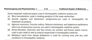 PharmacognosyandPhytochemistry-1 4.10 Traditional System of Medicines.
Some important medicinal plants used in Homeopathic medicine systems are:
(a) Rhus toxicodendron, used in treating paralysis of the lower extremities,
(b) Aconite napellus and Gelsemium sempervirens are used in homeopathic for
treatment of paralysis.
(C)Agaricus muscarius, Cocculus indicus, Solanum dulcamara, and Hypericumperforatum
which are all poisonous sources, are used in Homeopathic medicine system.
(d) Arnica Montana, Strychnos and Nux-vomica are another well-known plants source,
used in pain relief as well as antacid respectively in homeopathy medicine.
(e) Belladona liquid from Atropa belladonna is used for running nose and any cold
conditions in Homeopathic medicine.
 