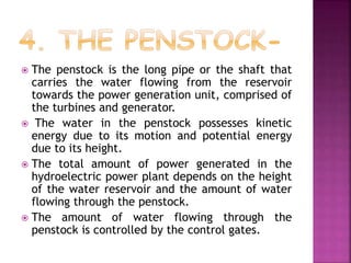  The penstock is the long pipe or the shaft that
carries the water flowing from the reservoir
towards the power generation unit, comprised of
the turbines and generator.
 The water in the penstock possesses kinetic
energy due to its motion and potential energy
due to its height.
 The total amount of power generated in the
hydroelectric power plant depends on the height
of the water reservoir and the amount of water
flowing through the penstock.
 The amount of water flowing through the
penstock is controlled by the control gates.
 