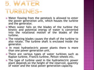  Water flowing from the penstock is allowed to enter
the power generation unit, which houses the turbine
and the generator.
 When water falls on the blades of the turbine the
kinetic and potential energy of water is converted
into the rotational motion of the blades of the
turbine.
 The rotating blades causes the shaft of the turbine to
also rotate. The turbine shaft is enclosed inside the
generator.
 In most hydroelectric power plants there is more
than one power generation unit.
 There are various types of water turbines such as
Kaplan turbine, Francis turbine, Pelton wheels etc.
 The type of turbine used in the hydroelectric power
plant depends on the height of the reservoir, quantity
of water and the total power generation capacity.
 