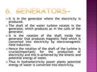  It is in the generator where the electricity is
produced.
 The shaft of the water turbine rotates in the
generator, which produces ac in the coils of the
generator.
 It is the rotation of the shaft inside the
generator that produces magnetic field which is
converted into electricity by electromagnetic
field induction.
 Hence the rotation of the shaft of the turbine is
crucial(important) for the production of
electricity and this is achieved by the kinetic and
potential energy of water.
 Thus in hydroelectricity power plants potential
energy of water is converted into electricity.
 