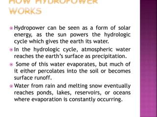  Hydropower can be seen as a form of solar
energy, as the sun powers the hydrologic
cycle which gives the earth its water.
 In the hydrologic cycle, atmospheric water
reaches the earth’s surface as precipitation.
 Some of this water evaporates, but much of
it either percolates into the soil or becomes
surface runoff.
 Water from rain and melting snow eventually
reaches ponds, lakes, reservoirs, or oceans
where evaporation is constantly occurring.
 