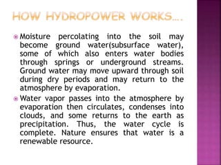  Moisture percolating into the soil may
become ground water(subsurface water),
some of which also enters water bodies
through springs or underground streams.
Ground water may move upward through soil
during dry periods and may return to the
atmosphere by evaporation.
 Water vapor passes into the atmosphere by
evaporation then circulates, condenses into
clouds, and some returns to the earth as
precipitation. Thus, the water cycle is
complete. Nature ensures that water is a
renewable resource.
 