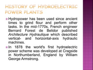  Hydropower has been used since ancient
times to grind flour and perform other
tasks. In the mid-1770s, French engineer
Bernard Forest de Belidor published
Architecture Hydraulique which described
vertical- and horizontal-axis hydraulic
machines.
 In 1878 the world's first hydroelectric
power scheme was developed at Cragside
in Northumberland, England by William
George Armstrong.
 