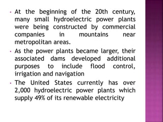 • At the beginning of the 20th century,
many small hydroelectric power plants
were being constructed by commercial
companies in mountains near
metropolitan areas.
• As the power plants became larger, their
associated dams developed additional
purposes to include flood control,
irrigation and navigation
• The United States currently has over
2,000 hydroelectric power plants which
supply 49% of its renewable electricity
 