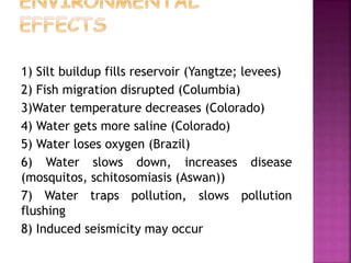 1) Silt buildup fills reservoir (Yangtze; levees)
2) Fish migration disrupted (Columbia)
3)Water temperature decreases (Colorado)
4) Water gets more saline (Colorado)
5) Water loses oxygen (Brazil)
6) Water slows down, increases disease
(mosquitos, schitosomiasis (Aswan))
7) Water traps pollution, slows pollution
flushing
8) Induced seismicity may occur
 