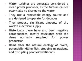 • Water turbines are generally considered a
clean power producer, as the turbine causes
essentially no change to the water
• They use a renewable energy source and
are designed to operate for decades
• They produce significant amounts of the
world's electrical supply
• Historically there have also been negative
consequences, mostly associated with the
dams normally required for power
production
• Dams alter the natural ecology of rivers,
potentially killing fish, stopping migrations,
and disrupting peoples' livelihoods.
 