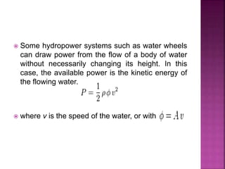  Some hydropower systems such as water wheels
can draw power from the flow of a body of water
without necessarily changing its height. In this
case, the available power is the kinetic energy of
the flowing water.
 where v is the speed of the water, or with
 