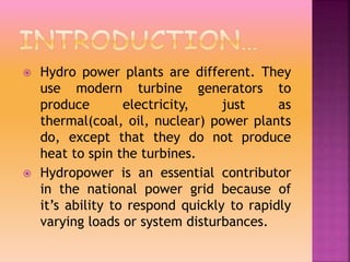  Hydro power plants are different. They
use modern turbine generators to
produce electricity, just as
thermal(coal, oil, nuclear) power plants
do, except that they do not produce
heat to spin the turbines.
 Hydropower is an essential contributor
in the national power grid because of
it’s ability to respond quickly to rapidly
varying loads or system disturbances.
 
