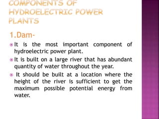 1.Dam-
 It is the most important component of
hydroelectric power plant.
 It is built on a large river that has abundant
quantity of water throughout the year.
 It should be built at a location where the
height of the river is sufficient to get the
maximum possible potential energy from
water.
 