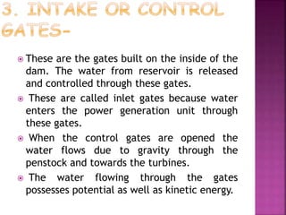  These are the gates built on the inside of the
dam. The water from reservoir is released
and controlled through these gates.
 These are called inlet gates because water
enters the power generation unit through
these gates.
 When the control gates are opened the
water flows due to gravity through the
penstock and towards the turbines.
 The water flowing through the gates
possesses potential as well as kinetic energy.
 