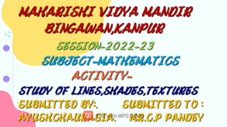 MAHARISHI VIDYA MANDIR
BINGAWAN,KANPUR
SESSION-2022-23 
SUBJECT-MATHEMATICS
ACTIVITY-
STUDY OF LINES,SHADES,TEXTURES
SUBMITTED BY:. SUBMITTED TO :
AYUSHCHAURASIA. MR.C.P PANDEY
MAHARISHI VIDYA MANDIR
BINGAWAN,KANPUR
SESSION-2022-23 
SUBJECT-MATHEMATICS
ACTIVITY-
STUDY OF LINES,SHADES,TEXTURES
SUBMITTED BY:. SUBMITTED TO :
AYUSHCHAURASIA. MR.C.P PANDEY
 