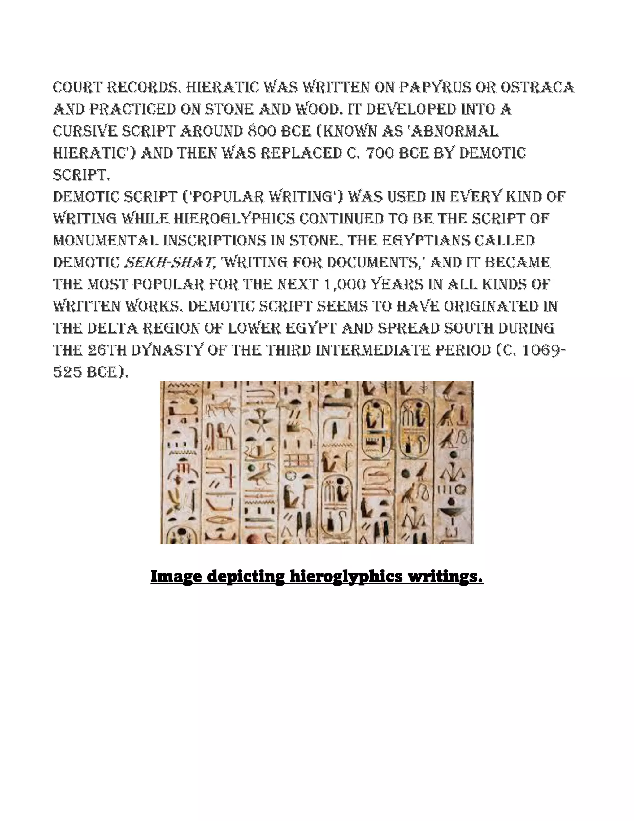 court records. Hieratic was written on papyrus or ostraca
and practiced on stone and wood. It developed into a
cursive script around 800 BCE (known as 'abnormal
hieratic') and then was replaced c. 700 BCE by demotic
script.
Demotic script ('popular writing') was used in every kind of
writing while hieroglyphics continued to be the script of
monumental inscriptions in stone. The Egyptians called
demotic sekh-shat, 'writing for documents,' and it became
the most popular for the next 1,000 years in all kinds of
written works. Demotic script seems to have originated in
the Delta region of Lower Egypt and spread south during
the 26th Dynasty of the Third Intermediate period (c. 1069-
525 BCE).
Image depicting hieroglyphics writings.
 