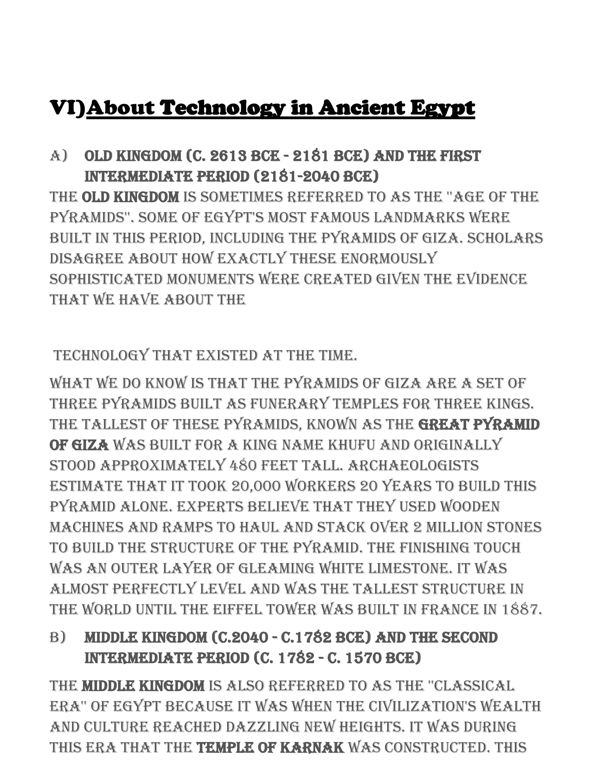 VI)About Technology in Ancient Egypt
A) Old Kingdom (c. 2613 BCE - 2181 BCE) and the First
Intermediate Period (2181-2040 BCE)
The Old Kingdom is sometimes referred to as the ''Age of the
Pyramids''. Some of Egypt's most famous landmarks were
built in this period, including the Pyramids of Giza. Scholars
disagree about how exactly these enormously
sophisticated monuments were created given the evidence
that we have about the
technology that existed at the time.
What we do know is that the Pyramids of Giza are a set of
three pyramids built as funerary temples for three kings.
The tallest of these pyramids, known as the Great Pyramid
of Giza was built for a king name Khufu and originally
stood approximately 480 feet tall. Archaeologists
estimate that it took 20,000 workers 20 years to build this
pyramid alone. Experts believe that they used wooden
machines and ramps to haul and stack over 2 million stones
to build the structure of the pyramid. The finishing touch
was an outer layer of gleaming white limestone. It was
almost perfectly level and was the tallest structure in
the world until the Eiffel Tower was built in France in 1887.
B) Middle Kingdom (c.2040 - c.1782 BCE) and the Second
Intermediate Period (c. 1782 - c. 1570 BCE)
The Middle Kingdom is also referred to as the ''classical
era'' of Egypt because it was when the civilization's wealth
and culture reached dazzling new heights. It was during
this era that the Temple of Karnak was constructed. This
 