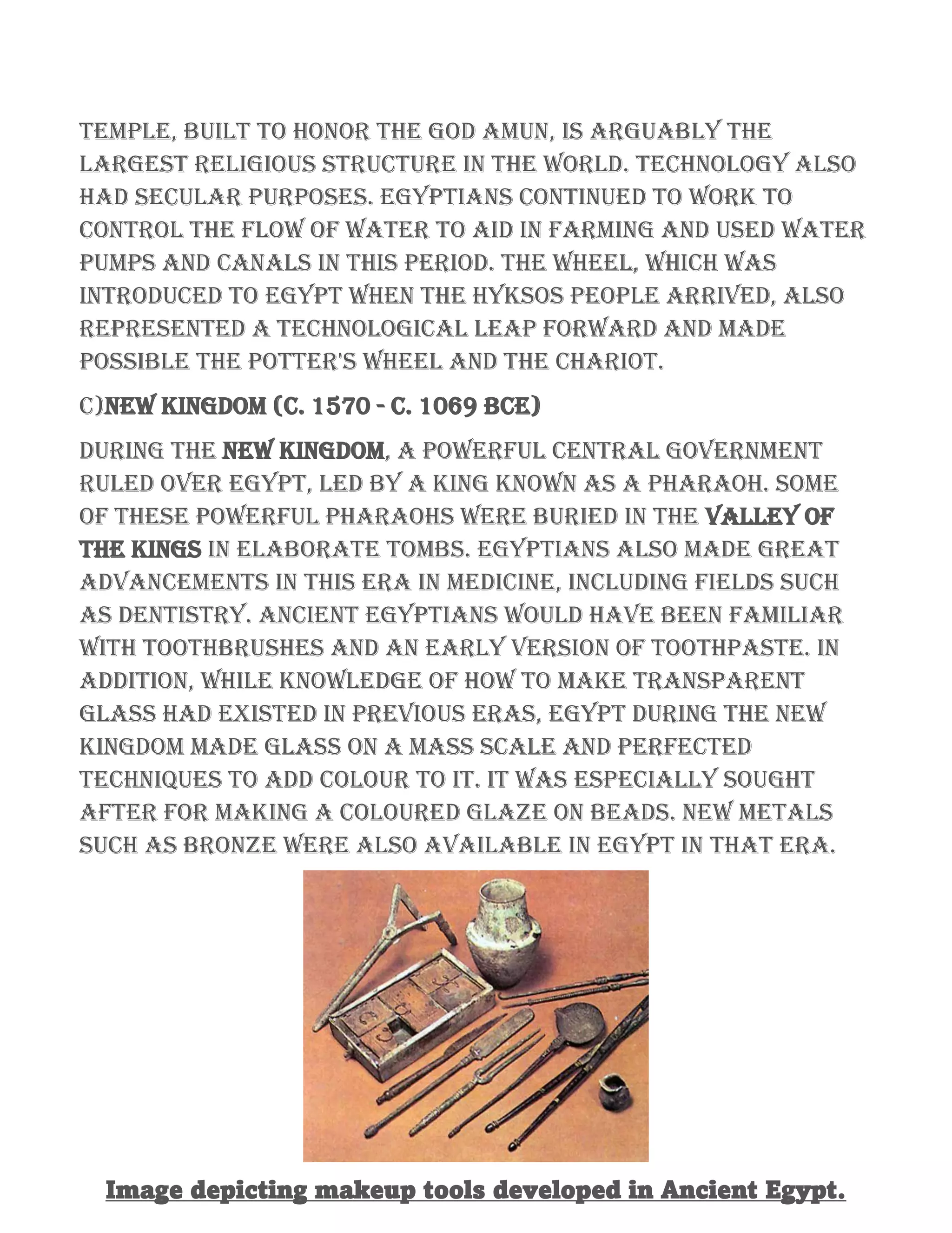 temple, built to honor the god Amun, is arguably the
largest religious structure in the world. Technology also
had secular purposes. Egyptians continued to work to
control the flow of water to aid in farming and used water
pumps and canals in this period. The wheel, which was
introduced to Egypt when the Hyksos people arrived, also
represented a technological leap forward and made
possible the potter's wheel and the chariot.
C)New Kingdom (c. 1570 - c. 1069 BCE)
During the New Kingdom, a powerful central government
ruled over Egypt, led by a king known as a pharaoh. Some
of these powerful pharaohs were buried in the Valley of
the Kings in elaborate tombs. Egyptians also made great
advancements in this era in medicine, including fields such
as dentistry. Ancient Egyptians would have been familiar
with toothbrushes and an early version of toothpaste. In
addition, while knowledge of how to make transparent
glass had existed in previous eras, Egypt during the New
Kingdom made glass on a mass scale and perfected
techniques to add colour to it. It was especially sought
after for making a coloured glaze on beads. New metals
such as bronze were also available in Egypt in that era.
Image depicting makeup tools developed in Ancient Egypt.
 