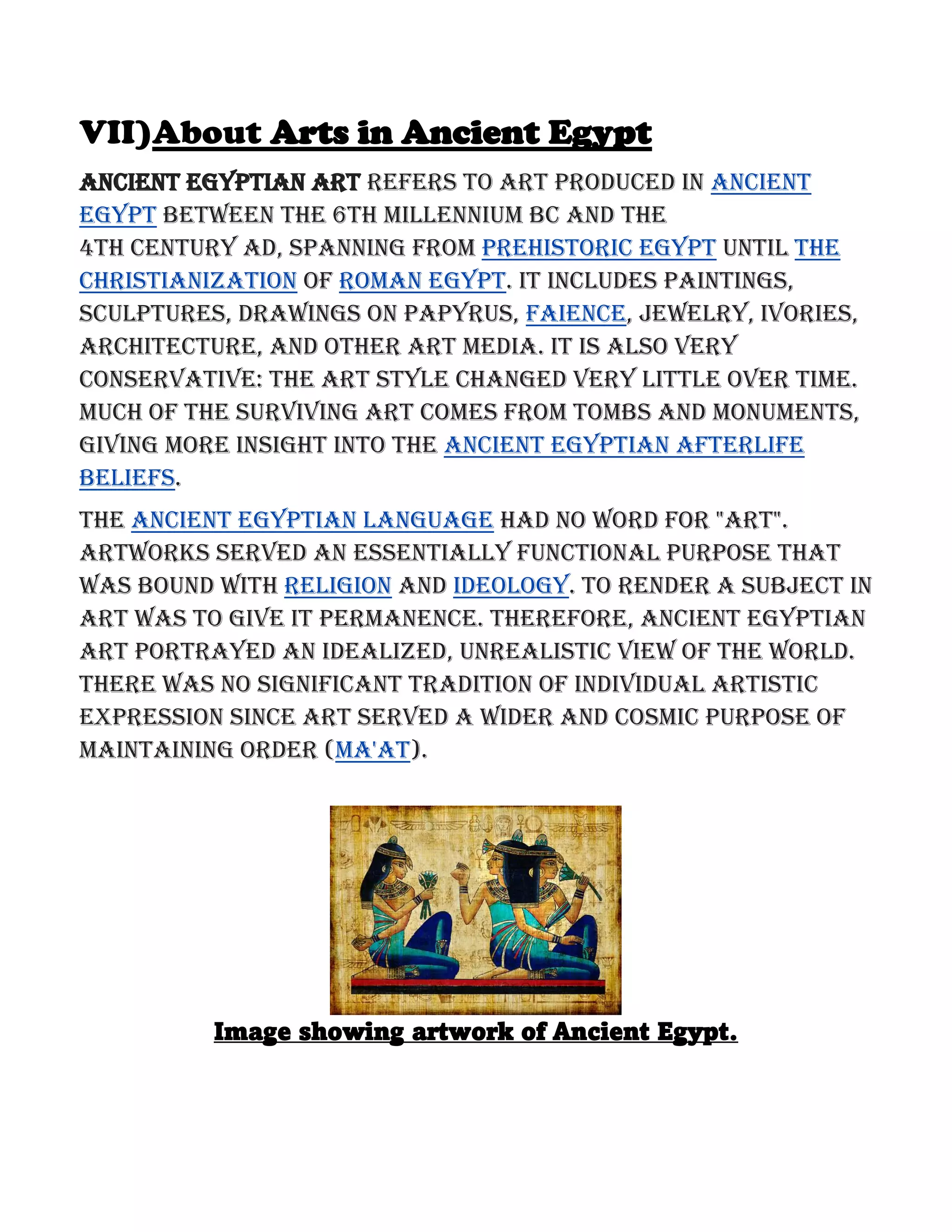 VII)About Arts in Ancient Egypt
Ancient Egyptian art refers to art produced in ancient
Egypt between the 6th millennium BC and the
4th century AD, spanning from Prehistoric Egypt until the
Christianization of Roman Egypt. It includes paintings,
sculptures, drawings on papyrus, faience, jewelry, ivories,
architecture, and other art media. It is also very
conservative: the art style changed very little over time.
Much of the surviving art comes from tombs and monuments,
giving more insight into the ancient Egyptian afterlife
beliefs.
The ancient Egyptian language had no word for "art".
Artworks served an essentially functional purpose that
was bound with religion and ideology. To render a subject in
art was to give it permanence. Therefore, ancient Egyptian
art portrayed an idealized, unrealistic view of the world.
There was no significant tradition of individual artistic
expression since art served a wider and cosmic purpose of
maintaining order (Ma'at).
Image showing artwork of Ancient Egypt.
 