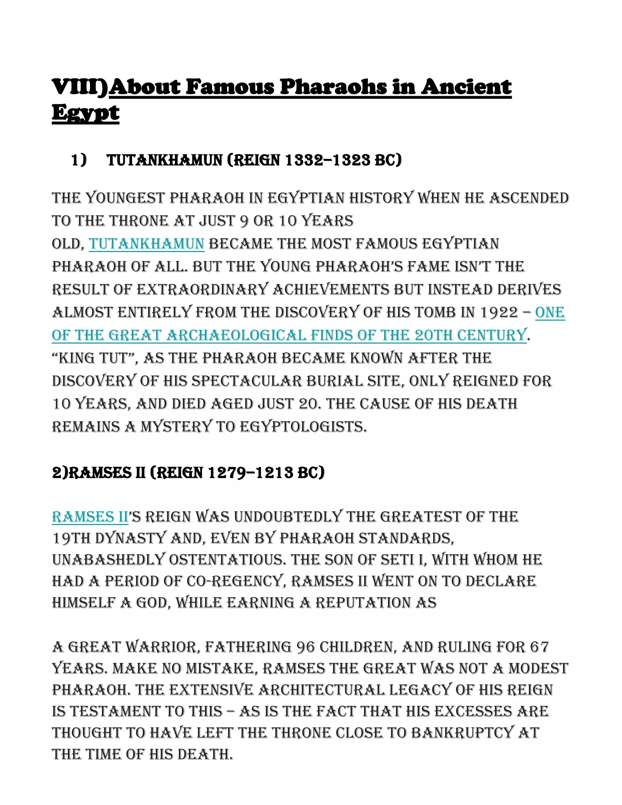 VIII)About Famous Pharaohs in Ancient
Egypt
1) Tutankhamun (reign 1332–1323 BC)
The youngest pharaoh in Egyptian history when he ascended
to the throne at just 9 or 10 years
old, Tutankhamun became the most famous Egyptian
pharaoh of aLL. But the young pharaoh’s fame isn’t the
result of extraordinary achievements but instead derives
almost entirely from the discovery of his tomb in 1922 – one
of the great archaeological finds of the 20th century.
“King tut”, as the pharaoh Became Known after the
discovery of his spectacular burial site, only reigned for
10 years, and died aged just 20. The cause of his death
remains a mystery to Egyptologists.
2)Ramses II (reign 1279–1213 BC)
Ramses II’s reign was undouBtedLy the greatest of the
19th Dynasty and, even by pharaoh standards,
unabashedly ostentatious. The son of Seti I, with whom he
had a period of co-regency, Ramses II went on to declare
himself a god, while earning a reputation as
a great warrior, fathering 96 children, and ruling for 67
years. Make no mistake, Ramses the Great was not a modest
pharaoh. The extensive architectural legacy of his reign
is testament to this – as is the fact that his excesses are
thought to have left the throne close to bankruptcy at
the time of his death.
 