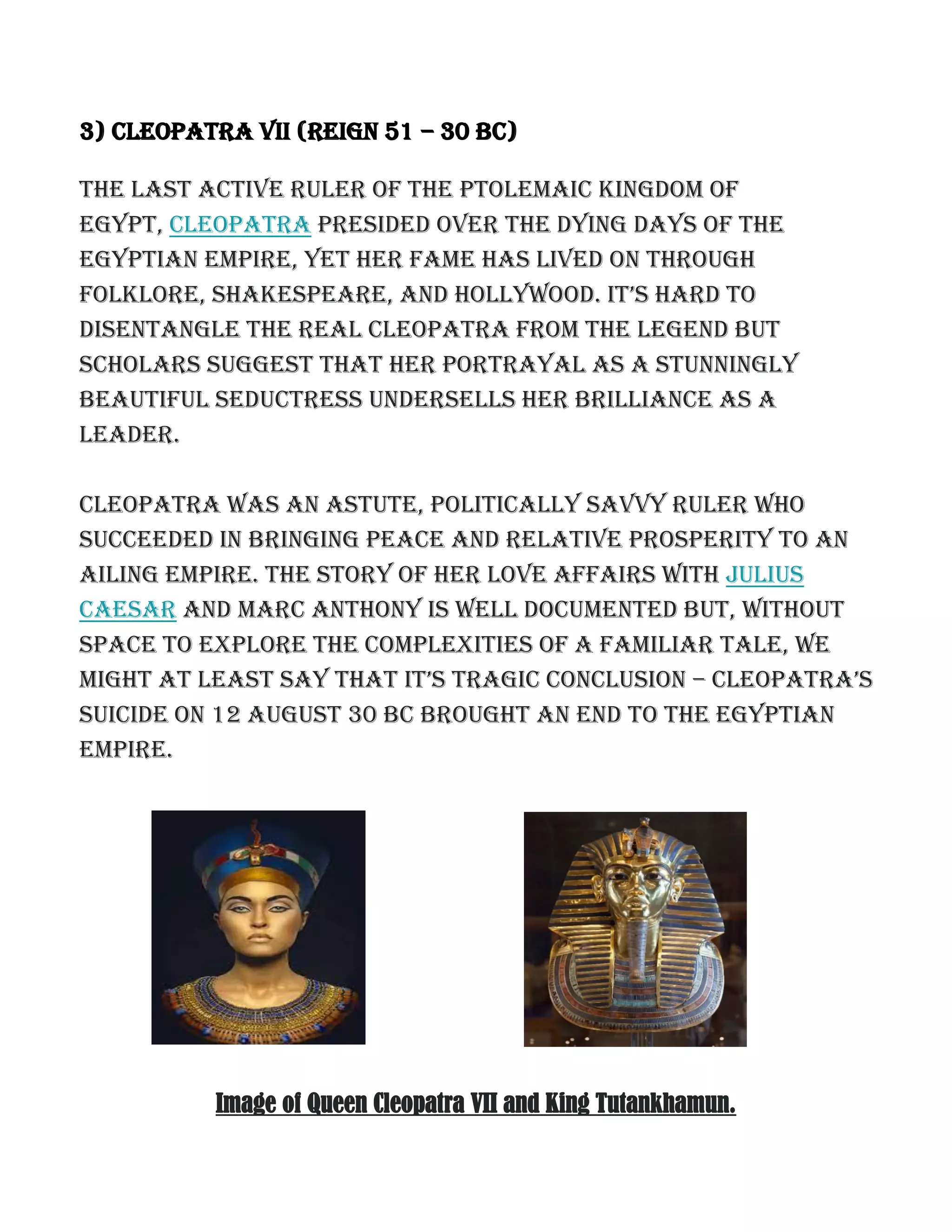 3) Cleopatra VII (reign 51 – 30 BC)
The last active ruler of the Ptolemaic Kingdom of
Egypt, Cleopatra presided over the dying days of the
Egyptian empire, yet her fame has lived on through
foLKLore, shaKespeare, and hoLLywood. it’s hard to
disentangle the real Cleopatra from the legend but
scholars suggest that her portrayal as a stunningly
beautiful seductress undersells her brilliance as a
leader.
Cleopatra was an astute, politically savvy ruler who
succeeded in bringing peace and relative prosperity to an
ailing empire. The story of her love affairs with Julius
Caesar and Marc Anthony is well documented but, without
space to explore the complexities of a familiar tale, we
might at Least say that it’s tragic concLusion – cLeopatra’s
suicide on 12 August 30 BC brought an end to the Egyptian
empire.
Image of Queen Cleopatra VII and King Tutankhamun.
 
