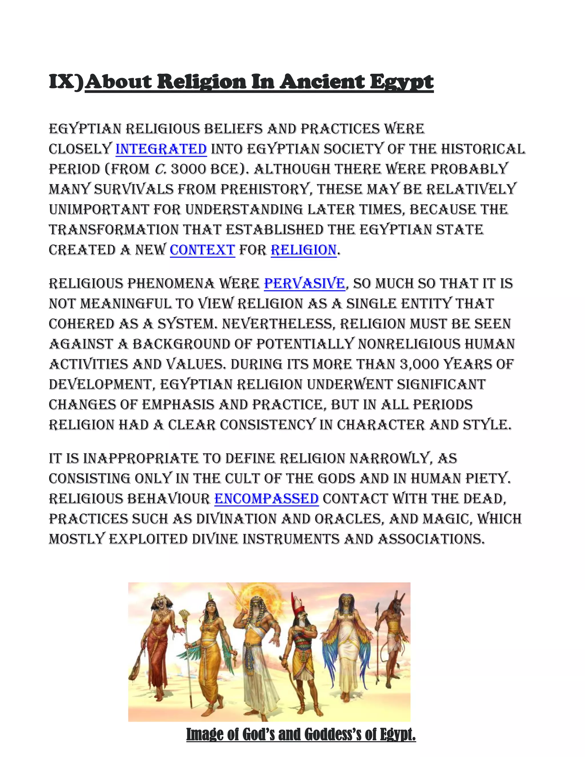 IX)About Religion In Ancient Egypt
Egyptian religious beliefs and practices were
closely integrated into Egyptian society of the historical
period (from c. 3000 BCE). Although there were probably
many survivals from prehistory, these may be relatively
unimportant for understanding later times, because the
transformation that established the Egyptian state
created a new context for religion.
Religious phenomena were pervasive, so much so that it is
not meaningful to view religion as a single entity that
cohered as a system. Nevertheless, religion must be seen
against a background of potentially nonreligious human
activities and values. During its more than 3,000 years of
development, Egyptian religion underwent significant
changes of emphasis and practice, but in all periods
religion had a clear consistency in character and style.
It is inappropriate to define religion narrowly, as
consisting only in the cult of the gods and in human piety.
Religious behaviour encompassed contact with the dead,
practices such as divination and oracles, and magic, which
mostly exploited divine instruments and associations.
Image of God’s and Goddess’s of Egypt.
 