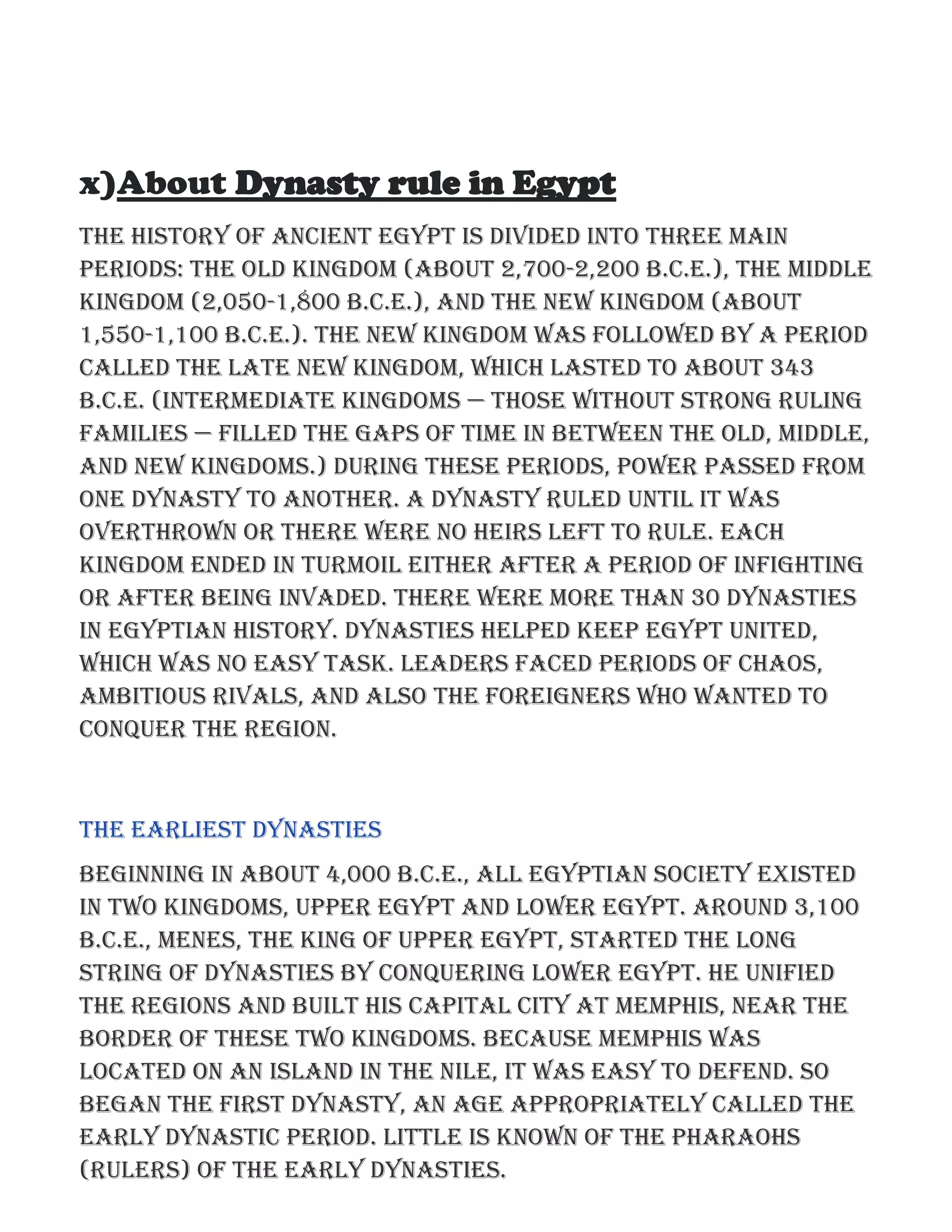 x)About Dynasty rule in Egypt
The history of ancient Egypt is divided into three main
periods: the Old Kingdom (about 2,700-2,200 B.C.E.), the Middle
Kingdom (2,050-1,800 B.C.E.), and the New Kingdom (about
1,550-1,100 B.C.E.). The New Kingdom was followed by a period
called the Late New Kingdom, which lasted to about 343
B.C.E. (Intermediate kingdoms — those without strong ruling
families — filled the gaps of time in between the Old, Middle,
and New Kingdoms.) During these periods, power passed from
one dynasty to another. A dynasty ruled until it was
overthrown or there were no heirs left to rule. Each
kingdom ended in turmoil either after a period of infighting
or after being invaded. There were more than 30 dynasties
in Egyptian history. Dynasties helped keep Egypt united,
which was no easy task. Leaders faced periods of chaos,
ambitious rivals, and also the foreigners who wanted to
conquer the region.
The Earliest Dynasties
Beginning in about 4,000 B.C.E., all Egyptian society existed
in two kingdoms, Upper Egypt and Lower Egypt. Around 3,100
B.C.E., Menes, the king of Upper Egypt, started the long
string of dynasties by conquering Lower Egypt. He unified
the regions and built his capital city at Memphis, near the
border of these two kingdoms. Because Memphis was
located on an island in the Nile, it was easy to defend. So
began the first dynasty, an age appropriately called the
Early Dynastic Period. Little is known of the pharaohs
(rulers) of the early dynasties.
 