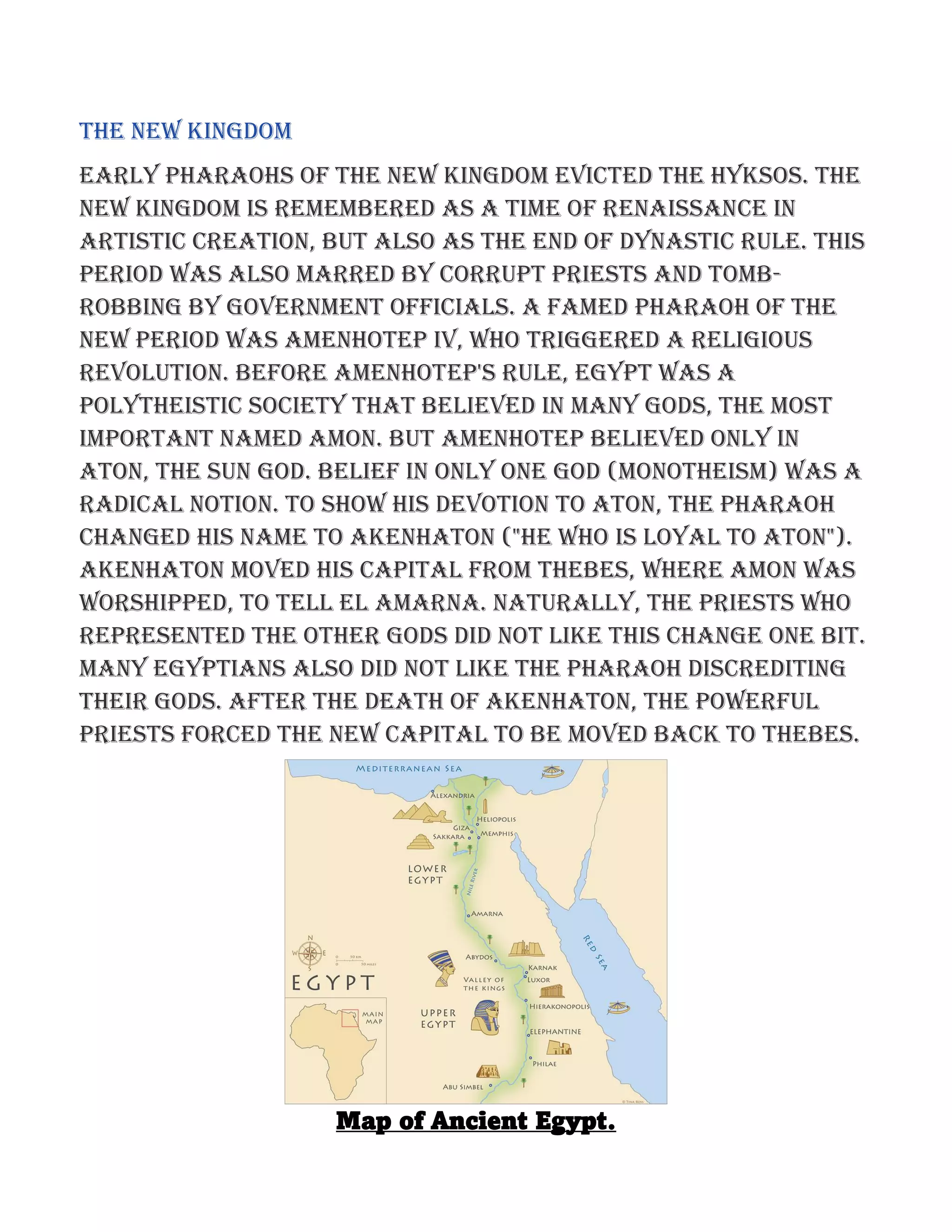 The New Kingdom
Early pharaohs of the New Kingdom evicted the Hyksos. The
New Kingdom is remembered as a time of renaissance in
artistic creation, but also as the end of dynastic rule. This
period was also marred by corrupt priests and tomb-
robbing by government officials. A famed pharaoh of the
new period was Amenhotep IV, who triggered a religious
revolution. Before Amenhotep's rule, Egypt was a
polytheistic society that believed in many gods, the most
important named Amon. But Amenhotep believed only in
Aton, the sun god. Belief in only one God (monotheism) was a
radical notion. To show his devotion to Aton, the pharaoh
changed his name to Akenhaton ("he who is loyal to Aton").
Akenhaton moved his capital from Thebes, where Amon was
worshipped, to Tell el Amarna. Naturally, the priests who
represented the other gods did not like this change one bit.
Many Egyptians also did not like the pharaoh discrediting
their gods. After the death of Akenhaton, the powerful
priests forced the new capital to be moved back to Thebes.
Map of Ancient Egypt.
 