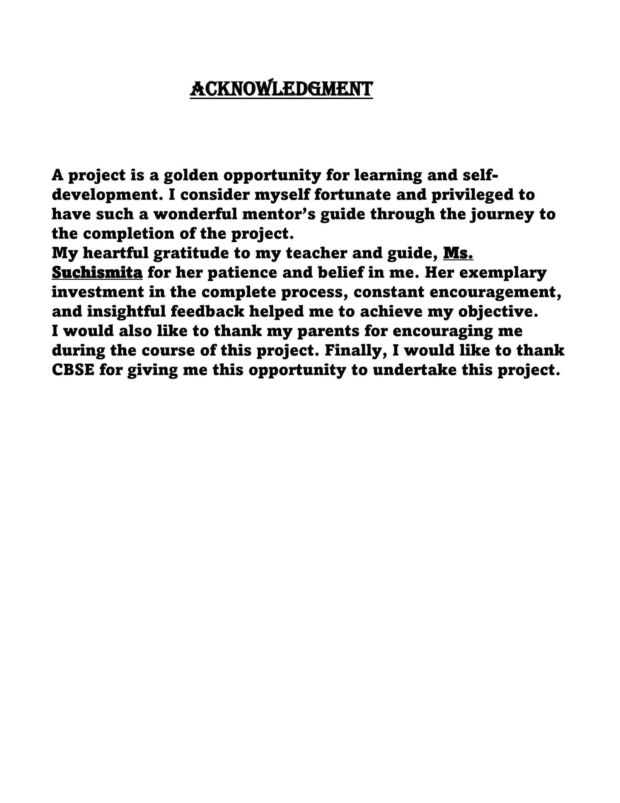ACKNOWLEDGMENT
A project is a golden opportunity for learning and self-
development. I consider myself fortunate and privileged to
have such a wonderful mentor’s guide through the journey to
the completion of the project.
My heartful gratitude to my teacher and guide, Ms.
Suchismita for her patience and belief in me. Her exemplary
investment in the complete process, constant encouragement,
and insightful feedback helped me to achieve my objective.
I would also like to thank my parents for encouraging me
during the course of this project. Finally, I would like to thank
CBSE for giving me this opportunity to undertake this project.
 