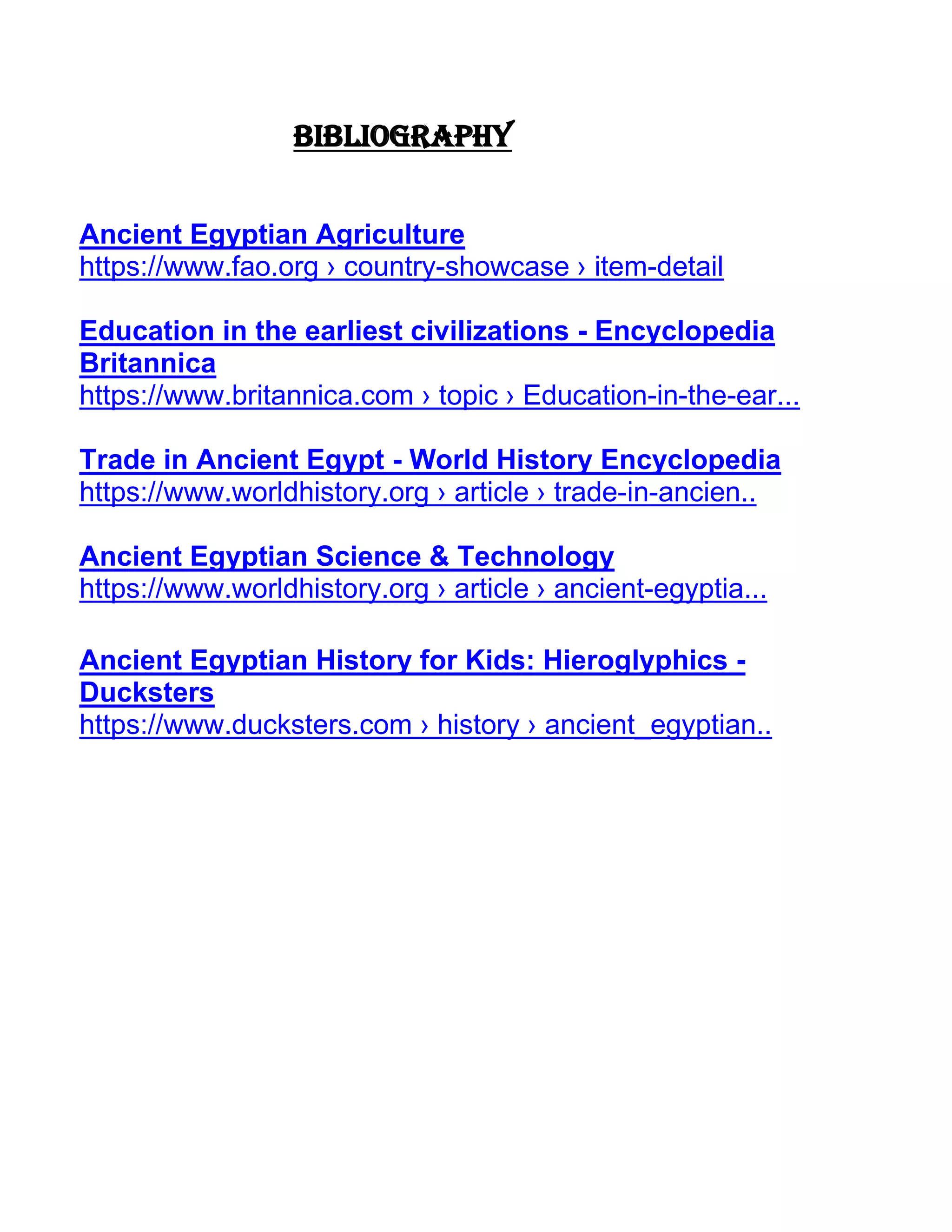 Bibliography
Ancient Egyptian Agriculture
https://www.fao.org › country-showcase › item-detail
Education in the earliest civilizations - Encyclopedia
Britannica
https://www.britannica.com › topic › Education-in-the-ear...
Trade in Ancient Egypt - World History Encyclopedia
https://www.worldhistory.org › article › trade-in-ancien..
Ancient Egyptian Science & Technology
https://www.worldhistory.org › article › ancient-egyptia...
Ancient Egyptian History for Kids: Hieroglyphics -
Ducksters
https://www.ducksters.com › history › ancient_egyptian..
 