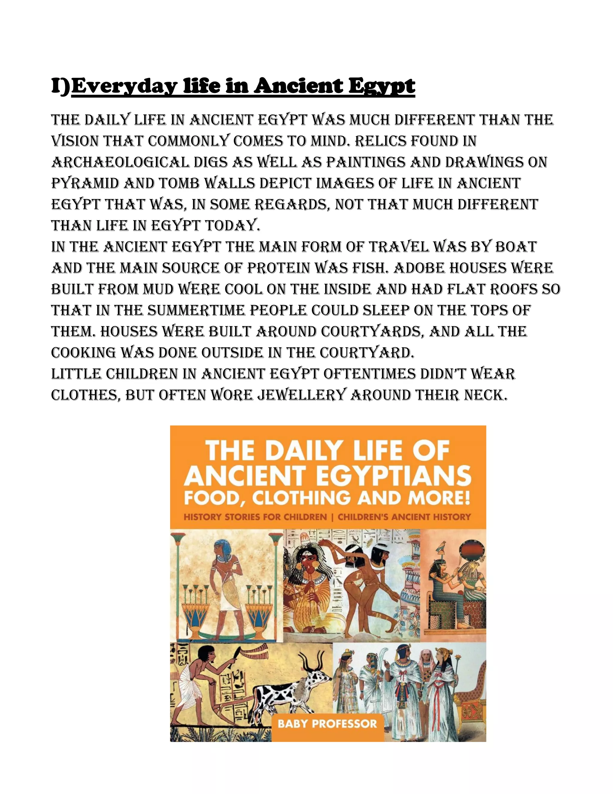 I)Everyday life in Ancient Egypt
The daily life in ancient Egypt was much different than the
vision that commonly comes to mind. Relics found in
archaeological digs as well as paintings and drawings on
pyramid and tomb walls depict images of life in ancient
Egypt that was, in some regards, not that much different
than life in Egypt today.
In the ancient Egypt the main form of travel was by boat
and the main source of protein was fish. Adobe houses were
built from mud were cool on the inside and had flat roofs so
that in the summertime people could sleep on the tops of
them. Houses were built around courtyards, and all the
cooking was done outside in the courtyard.
LittLe chiLdren in ancient egypt oftentimes didn’t wear
clothes, but often wore jewellery around their neck.
 