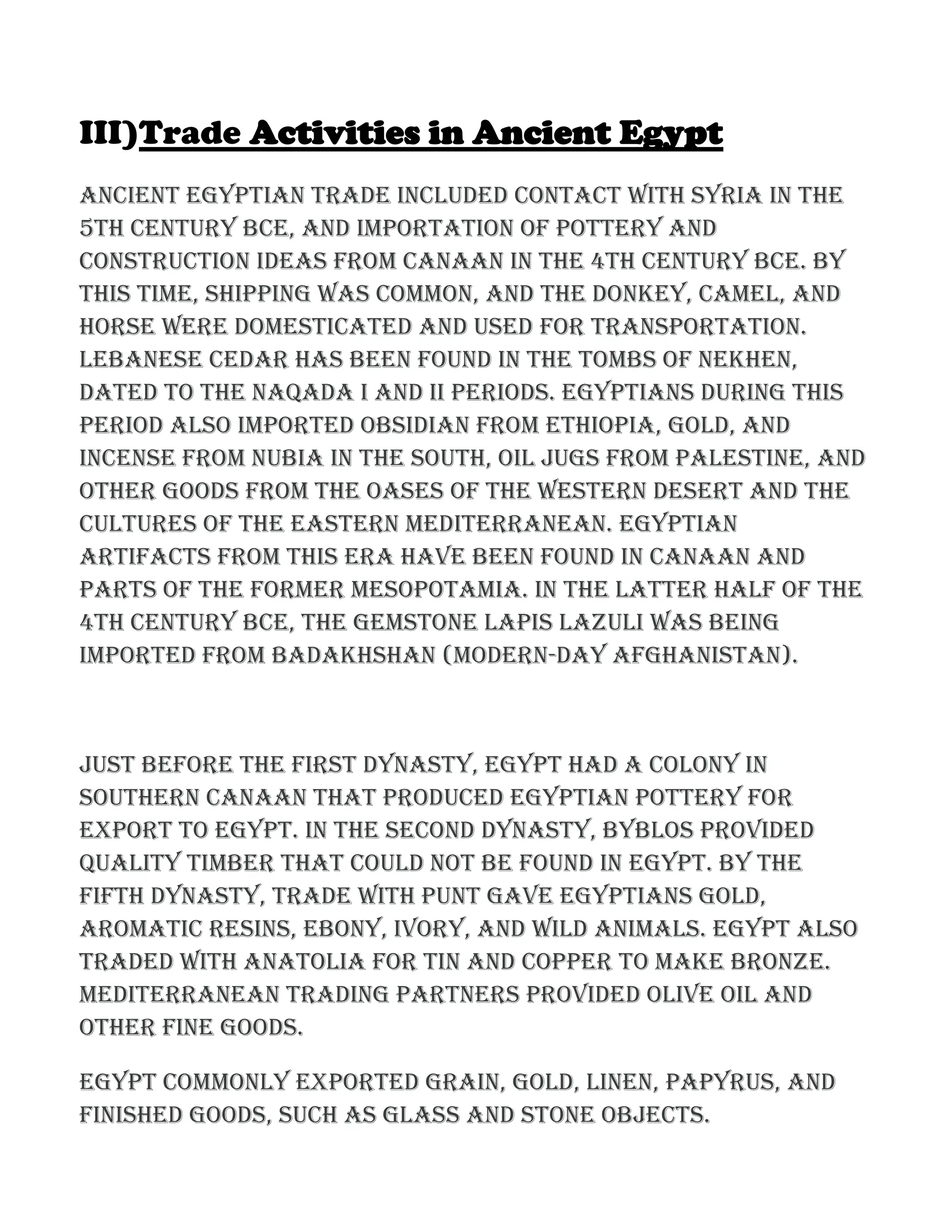 III)Trade Activities in Ancient Egypt
Ancient Egyptian trade included contact with Syria in the
5th century BCE, and importation of pottery and
construction ideas from Canaan in the 4th century BCE. By
this time, shipping was common, and the donkey, camel, and
horse were domesticated and used for transportation.
Lebanese cedar has been found in the tombs of Nekhen,
dated to the Naqada I and II periods. Egyptians during this
period also imported obsidian from Ethiopia, gold, and
incense from Nubia in the south, oil jugs from Palestine, and
other goods from the oases of the western desert and the
cultures of the eastern Mediterranean. Egyptian
artifacts from this era have been found in Canaan and
parts of the former Mesopotamia. In the latter half of the
4th century BCE, the gemstone lapis lazuli was being
imported from Badakhshan (modern-day Afghanistan).
Just before the First Dynasty, Egypt had a colony in
southern Canaan that produced Egyptian pottery for
export to Egypt. In the Second Dynasty, Byblos provided
quality timber that could not be found in Egypt. By the
Fifth Dynasty, trade with Punt gave Egyptians gold,
aromatic resins, ebony, ivory, and wild animals. Egypt also
traded with Anatolia for tin and copper to make bronze.
Mediterranean trading partners provided olive oil and
other fine goods.
Egypt commonly exported grain, gold, linen, papyrus, and
finished goods, such as glass and stone objects.
 