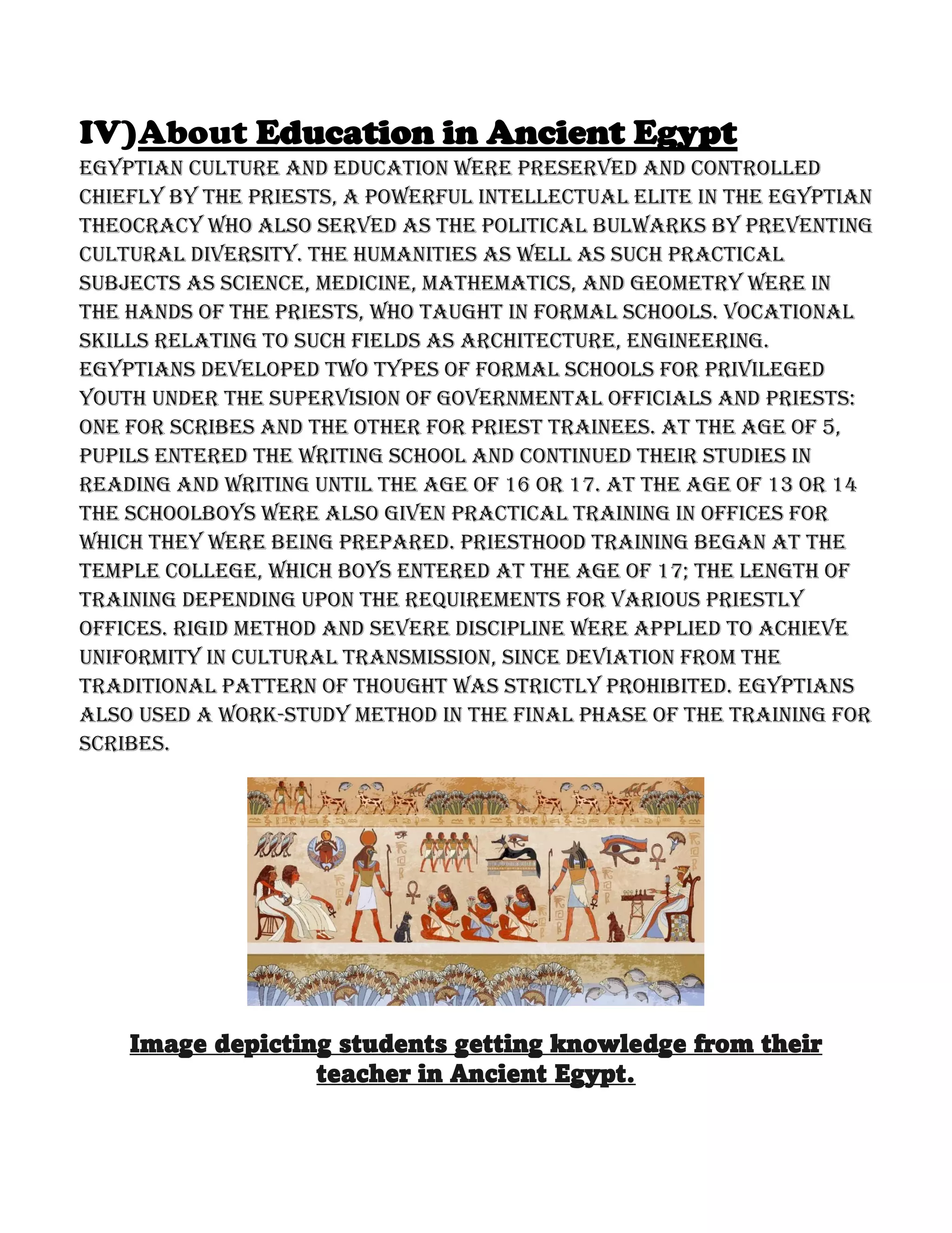 IV)About Education in Ancient Egypt
Egyptian culture and education were preserved and controlled
chiefly by the priests, a powerful intellectual elite in the Egyptian
theocracy who also served as the political bulwarks by preventing
cultural diversity. The humanities as well as such practical
subjects as science, medicine, mathematics, and geometry were in
the hands of the priests, who taught in formal schools. Vocational
skills relating to such fields as architecture, engineering.
Egyptians developed two types of formal schools for privileged
youth under the supervision of governmental officials and priests:
one for scribes and the other for priest trainees. At the age of 5,
pupils entered the writing school and continued their studies in
reading and writing until the age of 16 or 17. At the age of 13 or 14
the schoolboys were also given practical training in offices for
which they were being prepared. Priesthood training began at the
temple college, which boys entered at the age of 17; the length of
training depending upon the requirements for various priestly
offices. Rigid method and severe discipline were applied to achieve
uniformity in cultural transmission, since deviation from the
traditional pattern of thought was strictly prohibited. Egyptians
also used a work-study method in the final phase of the training for
scribes.
Image depicting students getting knowledge from their
teacher in Ancient Egypt.
 