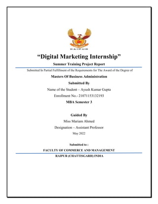 “Digital Marketing Internship”
Summer Training Project Report
Submitted In Partial Fulfillment of the Requirements for The Award of the Degree of
Masters Of Business Administration
Submitted By
Name of the Student – Ayush Kumar Gupta
Enrollment No.- 21071153132193
MBA Semester 3
Guided By
Miss Mariam Ahmed
Designation – Assistant Professor
May 2022
Submitted to :
FACULTY OF COMMERCE AND MANAGEMENT
RAIPUR (CHATTISGARH) INDIA
 
