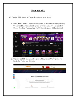 Product Mix
We Provide Wide Range of Course To Adapt to Your Needs :
1. Free CSEET And CA Foundation Lectures on Youtube : We Provide Free
CSEET and CA Foundation Lectures to CS Students. We also Conduct
Online Coaching Through App For CS Executive And CS Professional.
2. We Also Sell CS Executive Professional Courses on Our Website For
Particular Topics and Subjects.
 