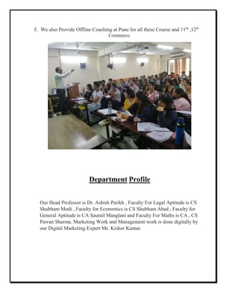 5. We also Provide Offline Coaching at Pune for all these Course and 11th
,12th
Commerce.
Department Profile
Our Head Professor is Dr. Ashish Parikh , Faculty For Legal Aptitude is CS
Shubham Modi , Faculty for Economics is CS Shubham Abad , Faculty for
General Aptitude is CA Saumil Manglani and Faculty For Maths is CA , CS
Pawan Sharma. Marketing Work and Management work is done digitally by
our Digital Marketing Expert Mr. Kishor Kumar.
 