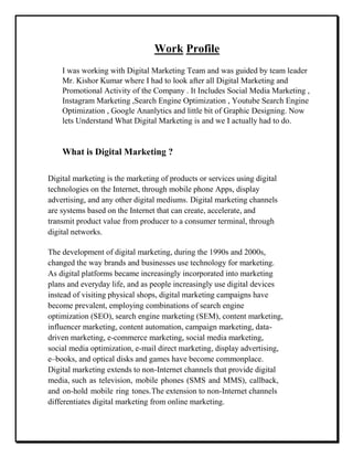 Work Profile
I was working with Digital Marketing Team and was guided by team leader
Mr. Kishor Kumar where I had to look after all Digital Marketing and
Promotional Activity of the Company . It Includes Social Media Marketing ,
Instagram Marketing ,Search Engine Optimization , Youtube Search Engine
Optimization , Google Ananlytics and little bit of Graphic Designing. Now
lets Understand What Digital Marketing is and we I actually had to do.
What is Digital Marketing ?
Digital marketing is the marketing of products or services using digital
technologies on the Internet, through mobile phone Apps, display
advertising, and any other digital mediums. Digital marketing channels
are systems based on the Internet that can create, accelerate, and
transmit product value from producer to a consumer terminal, through
digital networks.
The development of digital marketing, during the 1990s and 2000s,
changed the way brands and businesses use technology for marketing.
As digital platforms became increasingly incorporated into marketing
plans and everyday life, and as people increasingly use digital devices
instead of visiting physical shops, digital marketing campaigns have
become prevalent, employing combinations of search engine
optimization (SEO), search engine marketing (SEM), content marketing,
influencer marketing, content automation, campaign marketing, data-
driven marketing, e-commerce marketing, social media marketing,
social media optimization, e-mail direct marketing, display advertising,
e–books, and optical disks and games have become commonplace.
Digital marketing extends to non-Internet channels that provide digital
media, such as television, mobile phones (SMS and MMS), callback,
and on-hold mobile ring tones.The extension to non-Internet channels
differentiates digital marketing from online marketing.
 