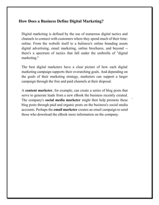 How Does a Business Define Digital Marketing?
Digital marketing is defined by the use of numerous digital tactics and
channels to connect with customers where they spend much of their time:
online. From the website itself to a business's online branding assets
digital advertising, email marketing, online brochures, and beyond --
there's a spectrum of tactics that fall under the umbrella of "digital
marketing."
The best digital marketers have a clear picture of how each digital
marketing campaign supports their overarching goals. And depending on
the goals of their marketing strategy, marketers can support a larger
campaign through the free and paid channels at their disposal.
A content marketer, for example, can create a series of blog posts that
serve to generate leads from a new eBook the business recently created.
The company's social media marketer might then help promote these
blog posts through paid and organic posts on the business's social media
accounts. Perhaps the email marketer creates an email campaign to send
those who download the eBook more information on the company.
 