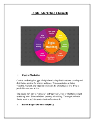 Digital Marketing Channels
1. Content Marketing
Content marketing is a type of digital marketing that focuses on creating and
distributing content for a target audience. The content aims at being
valuable, relevant, and (ideally) consistent. Its ultimate goal is to drive a
profitable customer action.
The crucial part here is “valuable” and “relevant”. This is what tells content
marketing apart from traditional spammy advertising. The target audience
should want to seek the content out and consume it.
2. Search Engine Optimization(SEO)
 