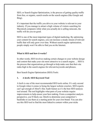 SEO, or Search Engine Optimization, is the process of getting quality traffic
from free, or organic, search results on the search engines (like Google and
Bing).
It’s important that the traffic you drive to your website is relevant to your
industry. If you manage to attract a high volume of visitors searching for
Macintosh computers while what you actually do is selling raincoats, the
traffic will do you no-good.
SEO is one of the most important types of digital marketing. By optimizing
your content for search engines, you can increase a steady stream of relevant
traffic that will only grow over time. Without search engine optimization,
people simply won’t be able to find you on the Internet.
What is SEO and how it works?
In other words, SEO involves making certain changes to your website design
and content that make your site more attractive to a search engine. ... SEO is
the process that organizations go through to help make sure that their site
ranks high in the search engines for relevant keywords and phrases.
Best Search Engine Optimization (SEO) Tools:
1. A hrefs: SEO Keyword Tool
A hrefs is one of the most recommended SEO tools online. It’s only second
to Google when it comes to being the largest website crawlers. SEO experts
can’t get enough of Ahref’s Site Audit feature as it’s the best SEO analysis
tool around. The tool highlights what parts of your website require
improvements to help ensure your best ranking. From a competitor analysis
perspective, you’ll likely use Ahrefs to determine your competitor’s
backlinks to use them as a starting point for your own brand. You can also
use this SEO tool to find the most linked to content within your niche
 