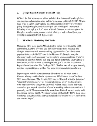 2. Google Search Console: Top SEO Tool
Offered for free to everyone with a website, Search counsel by Google lets
you monitor and report on your website’s presence in Google SERP. All you
need to do is verify your website by adding some code to your website or
going through Google Analytics and you can submit your sitemap for
indexing. Although you don’t need a Search Console account to appear in
Google’s search results you can control what gets indexed and how your
website is represented with this account
.
3. SEMRush: Marketing SEO Tools
Marketing SEO tools like SEMRush tend to be fan favorites in the SEO
community. Experts love that you can easily assess your rankings and
changes to them as well as new ranking opportunities. One of the most
popular features of this SEO tool is the Domain Vs Domain analysis
allowing you to easily compare your website to your competitors. If you’re
looking for analytics reports that help you better understand your website’s
search data, traffic, or even your competitors, you’ll be able to compare
keywords and domains. The On-Page SEO Checker tool allows you to easily
monitor your rankings as well as find some recommendations on how to
improve your website’s performance. Liraz Post an, a Senior SEO &
Content Manager at Out brain, recommends SEMRush as one of the best
SEO tools. She says, “My favorite SEO tool is SEMrush with the feature of
“organic traffic insights”. This feature lets me see all my leading articles
with one dashboard, along with keywords related, social shares and word
count- lets you a quick overview of what’s working and where to optimize. I
generally use SEMrush on my daily work, love this tool, as well as site audit
to optimize our site health. We improved our site health by 100% more since
we started using SEMrush, and we increased conversions by 15% more from
our content pages.”
 