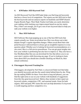 4. KWFinder: SEO Keyword Tool
An SEO Keyword Tool like KWFinder helps you find long-tail keywords
that have a lower level of competition. The experts use this SEO tool to find
the best keywords and run analysis reports on backlinks and SERP (Search
Engine Results Page). Their Rank Tracker tool helps you easily determine
your ranking while tracking your improvement based on one key metric.
Plus, if that’s not enough, you’ll get a ton of new keyword ideas to help you
rank your website even higher.
5. Moz: SEO Software
SEO Software Moz kept popping up as one of the best SEO tools that
experts actually use. Some raved about how Moz was always up to date
despite Google’s regular algorithm changes. Others raved about their chat
portal because it allowed them to always get an insightful response to every
question asked. Whether you’re looking for keyword recommendations or a
site crawl, Moz is a full-service powerhouse. You can get great insights into
how your website is performing but also how to improve it. They also have a
free MozBartoolbar that you can download for free that allows you to see
your store’s metrics while browsing any page. If you’re looking to learn
more about SEO you should also consider checking out MozCon, their
annual conference.
6. Ubersuggest: Keyword TrackingToo
Ubersuggest, developed by Neil Patel, is a keyword finder tool that helps
you identify keywords and also the search intent behind them by sho. Wing
the top ranking SERPs for them. From short to long-tail phrases, you can
find the right terms to use on your website with hundreds of suggestions
from this free great keyword tool. Metrics they include in their report are
keyword volume, competition, CPC, and seasonal trends. Great for both
organic, SEO and paid, PPC teams this tool can help determine if a keyword
is worth targeting and how competitive it is.
 