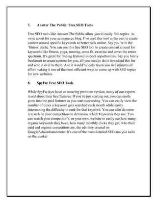 7. Answer The Public: Free SEO Tools
Free SEO tools like Answer The Public allow you to easily find topics to
write about for your ecommerce blog. I’ve used this tool in the past to create
content around specific keywords to better rank online. Say you’re in the
‘fitness’ niche. You can use this free SEO tool to create content around for
keywords like fitness, yoga, running, cross fit, exercise and cover the entire
spectrum. It’s great for finding featured snippet opportunities. Say you hire a
freelancer to create content for you, all you need to do is download this list
and send it over to them. And it would’ve only taken you five minutes of
effort making it one of the most efficient ways to come up with SEO topics
for new websites.
8. SpyFu: Free SEO Tools
While SpyFu does have an amazing premium version, many of our experts
raved about their free features. If you’re just starting out, you can easily
grow into the paid features as you start succeeding. You can easily view the
number of times a keyword gets searched each month while easily
determining the difficulty to rank for that keyword. You can also do some
research on your competitors to determine which keywords they use. You
can search your competitor’s, or your own, website to easily see how many
organic keywords they have, how many monthly clicks they get, who their
paid and organic competitors are, the ads they created on
GoogleAdwordsand more. It’s one of the most detailed SEO analysis tools
on the market
 