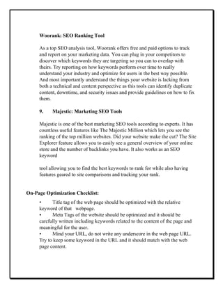 Woorank: SEO Ranking Tool
As a top SEO analysis tool, Woorank offers free and paid options to track
and report on your marketing data. You can plug in your competitors to
discover which keywords they are targeting so you can to overlap with
theirs. Try reporting on how keywords perform over time to really
understand your industry and optimize for users in the best way possible.
And most importantly understand the things your website is lacking from
both a technical and content perspective as this tools can identify duplicate
content, downtime, and security issues and provide guidelines on how to fix
them.
9. Majestic: Marketing SEO Tools
Majestic is one of the best marketing SEO tools according to experts. It has
countless useful features like The Majestic Million which lets you see the
ranking of the top million websites. Did your website make the cut? The Site
Explorer feature allows you to easily see a general overview of your online
store and the number of backlinks you have. It also works as an SEO
keyword
tool allowing you to find the best keywords to rank for while also having
features geared to site comparisons and tracking your rank.
On-Page Optimization Checklist:
• Title tag of the web page should be optimized with the relative
keyword of that webpage.
• Meta Tags of the website should be optimized and it should be
carefully written including keywords related to the content of the page and
meaningful for the user.
• Mind your URL, do not write any underscore in the web page URL.
Try to keep some keyword in the URL and it should match with the web
page content.
 