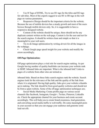 • Use H Tags of HTML, Try to use H1 tags for the titles and H2 tags
for sub-titles. Most of the experts suggest to use H1 to H6 tags in the web
page on various parameters.
• Responsive Design should be the important criteria for the website.
Because the use of mobile devices has a steady growth and most of the users
browse through mobile devices only. So, it is suggestable to have a
responsive designed website.
• Content of the website should be unique, there should not be any
duplicate content written on the web page. Content is for the user and not for
the search engines. It should be written clean and simple so that it is
meaningful to your web users.
• Try to do Image optimization by writing alt text for all the images in
the webpage.
• Check Google page speed insight for your website and modify the
errors accordingly.
Off-Page Optimization:
Off-page optimization plays a vital role for search engine ranking. As per
Google having number of quality backlinks can increase your website rank
in SERP. Inbound links are important. What is the inbound link? Links to
pages of a website from other sites are termed as
inbound links. Based on these links search engines rank the website. Search
engines look for the relevance of the link and the quality of the link from
where it is originated. Having high quality, links give your website a thumbs
up in ranking. The link should be from good quality websites and should not
be from a spam website. Some of the off page optimization techniques are;
• Social Media Marketing: Create profile page on various social
channels like facebook, Instagram, Google+, Twitter, Pinterest, LinkedIn
etc. Check the appropriate channel for your business and create account
accordingly. This will help you to create brand awareness, lead generation,
and converting social media traffic to web traffic. Do some meaningful posts
in your account so that you can engage your audience and generate some
lead out ofit.
 